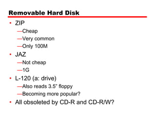 Removable Hard Disk
• ZIP
  —Cheap
  —Very common
  —Only 100M
• JAZ
  —Not cheap
  —1G
• L-120 (a: drive)
  —Also reads 3.5” floppy
  —Becoming more popular?
• All obsoleted by CD-R and CD-R/W?
 