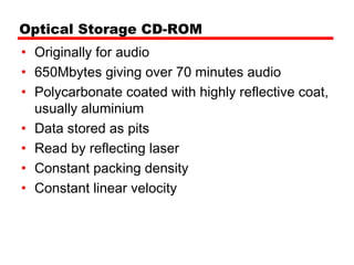 Optical Storage CD-ROM
• Originally for audio
• 650Mbytes giving over 70 minutes audio
• Polycarbonate coated with highly reflective coat,
  usually aluminium
• Data stored as pits
• Read by reflecting laser
• Constant packing density
• Constant linear velocity
 