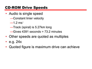 CD-ROM Drive Speeds
• Audio is single speed
  —Constant linier velocity
  —1.2 ms-1
  —Track (spiral) is 5.27km long
  —Gives 4391 seconds = 73.2 minutes
• Other speeds are quoted as multiples
• e.g. 24x
• Quoted figure is maximum drive can achieve
 