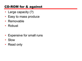 CD-ROM for & against
•   Large capacity (?)
•   Easy to mass produce
•   Removable
•   Robust


• Expensive for small runs
• Slow
• Read only
 