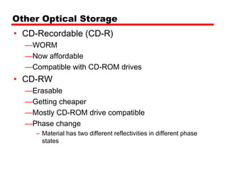 Other Optical Storage
• CD-Recordable (CD-R)
  —WORM
  —Now affordable
  —Compatible with CD-ROM drives
• CD-RW
  —Erasable
  —Getting cheaper
  —Mostly CD-ROM drive compatible
  —Phase change
     – Material has two different reflectivities in different phase
       states
 