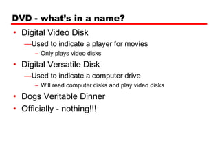 DVD - what’s in a name?
• Digital Video Disk
   —Used to indicate a player for movies
      – Only plays video disks
• Digital Versatile Disk
   —Used to indicate a computer drive
      – Will read computer disks and play video disks
• Dogs Veritable Dinner
• Officially - nothing!!!
 