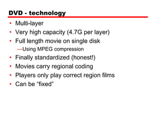 DVD - technology
• Multi-layer
• Very high capacity (4.7G per layer)
• Full length movie on single disk
    —Using MPEG compression
•   Finally standardized (honest!)
•   Movies carry regional coding
•   Players only play correct region films
•   Can be “fixed”
 