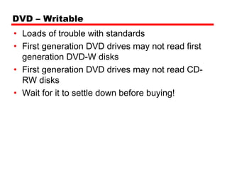 DVD – Writable
• Loads of trouble with standards
• First generation DVD drives may not read first
  generation DVD-W disks
• First generation DVD drives may not read CD-
  RW disks
• Wait for it to settle down before buying!
 