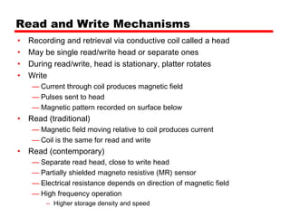 Read and Write Mechanisms
•   Recording and retrieval via conductive coil called a head
•   May be single read/write head or separate ones
•   During read/write, head is stationary, platter rotates
•   Write
     — Current through coil produces magnetic field
     — Pulses sent to head
     — Magnetic pattern recorded on surface below
•   Read (traditional)
     — Magnetic field moving relative to coil produces current
     — Coil is the same for read and write
•   Read (contemporary)
     — Separate read head, close to write head
     — Partially shielded magneto resistive (MR) sensor
     — Electrical resistance depends on direction of magnetic field
     — High frequency operation
         – Higher storage density and speed
 