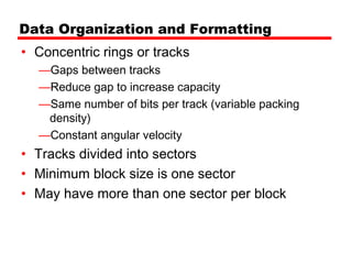 Data Organization and Formatting
• Concentric rings or tracks
  —Gaps between tracks
  —Reduce gap to increase capacity
  —Same number of bits per track (variable packing
   density)
  —Constant angular velocity
• Tracks divided into sectors
• Minimum block size is one sector
• May have more than one sector per block
 