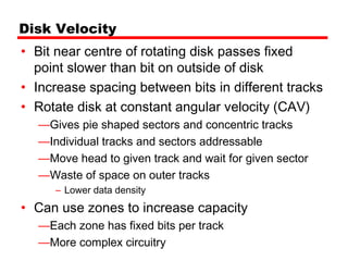 Disk Velocity
• Bit near centre of rotating disk passes fixed
  point slower than bit on outside of disk
• Increase spacing between bits in different tracks
• Rotate disk at constant angular velocity (CAV)
  —Gives pie shaped sectors and concentric tracks
  —Individual tracks and sectors addressable
  —Move head to given track and wait for given sector
  —Waste of space on outer tracks
     – Lower data density
• Can use zones to increase capacity
  —Each zone has fixed bits per track
  —More complex circuitry
 