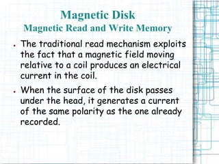 ● The traditional read mechanism exploits
the fact that a magnetic field moving
relative to a coil produces an electrical
current in the coil.
● When the surface of the disk passes
under the head, it generates a current
of the same polarity as the one already
recorded.
Magnetic Disk
Magnetic Read and Write Memory
 