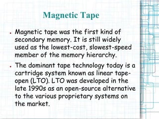 ● Magnetic tape was the first kind of
secondary memory. It is still widely
used as the lowest-cost, slowest-speed
member of the memory hierarchy.
● The dominant tape technology today is a
cartridge system known as linear tape-
open (LTO). LTO was developed in the
late 1990s as an open-source alternative
to the various proprietary systems on
the market.
Magnetic Tape
 