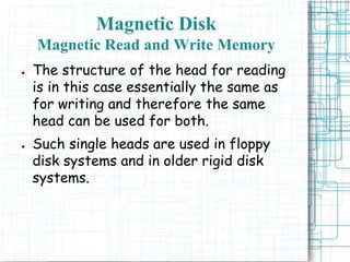 ● The structure of the head for reading
is in this case essentially the same as
for writing and therefore the same
head can be used for both.
● Such single heads are used in floppy
disk systems and in older rigid disk
systems.
Magnetic Disk
Magnetic Read and Write Memory
 