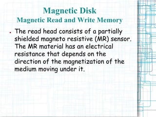 ● The read head consists of a partially
shielded magneto resistive (MR) sensor.
The MR material has an electrical
resistance that depends on the
direction of the magnetization of the
medium moving under it.
Magnetic Disk
Magnetic Read and Write Memory
 