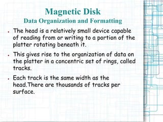 Magnetic Disk
Data Organization and Formatting
● The head is a relatively small device capable
of reading from or writing to a portion of the
platter rotating beneath it.
● This gives rise to the organization of data on
the platter in a concentric set of rings, called
tracks.
● Each track is the same width as the
head.There are thousands of tracks per
surface.
 