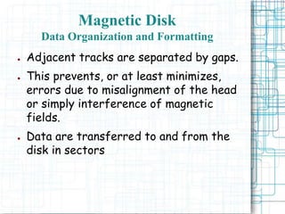 ● Adjacent tracks are separated by gaps.
● This prevents, or at least minimizes,
errors due to misalignment of the head
or simply interference of magnetic
fields.
● Data are transferred to and from the
disk in sectors
Magnetic Disk
Data Organization and Formatting
 
