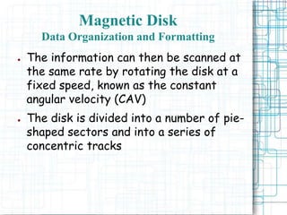 Magnetic Disk
Data Organization and Formatting
● The information can then be scanned at
the same rate by rotating the disk at a
fixed speed, known as the constant
angular velocity (CAV)
● The disk is divided into a number of pie-
shaped sectors and into a series of
concentric tracks
 