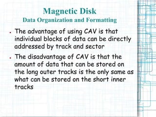 Magnetic Disk
Data Organization and Formatting
● The advantage of using CAV is that
individual blocks of data can be directly
addressed by track and sector
● The disadvantage of CAV is that the
amount of data that can be stored on
the long outer tracks is the only same as
what can be stored on the short inner
tracks
 