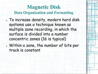 Magnetic Disk
Data Organization and Formatting
● To increase density, modern hard disk
systems use a technique known as
multiple zone recording, in which the
surface is divided into a number
concentric zones (16 is typical)
● Within a zone, the number of bits per
track is constant
 