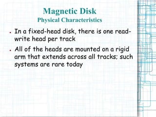 Magnetic Disk
Physical Characteristics
● In a fixed-head disk, there is one read-
write head per track
● All of the heads are mounted on a rigid
arm that extends across all tracks; such
systems are rare today
 