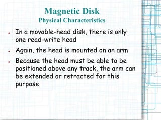 Magnetic Disk
Physical Characteristics
● In a movable-head disk, there is only
one read-write head
● Again, the head is mounted on an arm
● Because the head must be able to be
positioned above any track, the arm can
be extended or retracted for this
purpose
 
