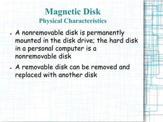 Magnetic Disk
Physical Characteristics
● A nonremovable disk is permanently
mounted in the disk drive; the hard disk
in a personal computer is a
nonremovable disk
● A removable disk can be removed and
replaced with another disk
 