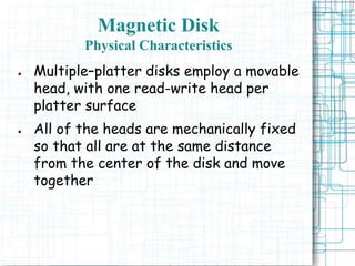 Magnetic Disk
Physical Characteristics
● Multiple–platter disks employ a movable
head, with one read-write head per
platter surface
● All of the heads are mechanically fixed
so that all are at the same distance
from the center of the disk and move
together
 