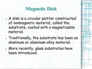 Magnetic Disk
● A disk is a circular platter constructed
of nonmagnetic material, called the
substrate, coated with a magnetizable
material.
● Traditionally, the substrate has been an
aluminum or aluminum alloy material.
● More recently, glass substrates have
been introduced.
 