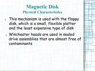 Magnetic Disk
Physical Characteristics
● This mechanism is used with the floppy
disk, which is a small, flexible platter
and the least expensive type of disk
● Winchester heads are used in sealed
drive assemblies that are almost free of
contaminants
 