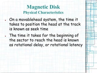 Magnetic Disk
Physical Characteristics
● On a movablehead system, the time it
takes to position the head at the track
is known as seek time
● The time it takes for the beginning of
the sector to reach the head is known
as rotational delay, or rotational latency
 