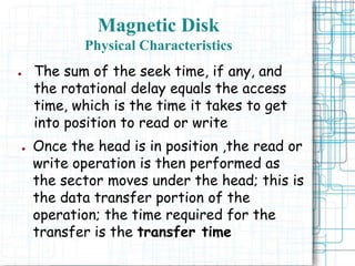 Magnetic Disk
Physical Characteristics
● The sum of the seek time, if any, and
the rotational delay equals the access
time, which is the time it takes to get
into position to read or write
● Once the head is in position ,the read or
write operation is then performed as
the sector moves under the head; this is
the data transfer portion of the
operation; the time required for the
transfer is the transfer time
 