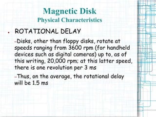 Magnetic Disk
Physical Characteristics
● ROTATIONAL DELAY
–Disks, other than floppy disks, rotate at
speeds ranging from 3600 rpm (for handheld
devices such as digital cameras) up to, as of
this writing, 20,000 rpm; at this latter speed,
there is one revolution per 3 ms
–Thus, on the average, the rotational delay
will be 1.5 ms
 