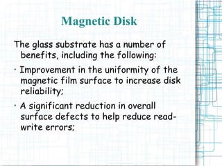 Magnetic Disk
The glass substrate has a number of
benefits, including the following:
• Improvement in the uniformity of the
magnetic film surface to increase disk
reliability;
• A significant reduction in overall
surface defects to help reduce read-
write errors;
 
