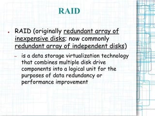 RAID
● RAID (originally redundant array of
inexpensive disks; now commonly
redundant array of independent disks)
– is a data storage virtualization technology
that combines multiple disk drive
components into a logical unit for the
purposes of data redundancy or
performance improvement
 
