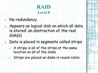 RAID
Level 0
● No redundancy
● Appears as logical disk on which all data
is stored: an abstraction of the real
disk(s)
● Data is placed in segments called strips
– A stripe is all of the strips at the same
location on all of the disks
– Strips are placed on disks in round-robin:
 