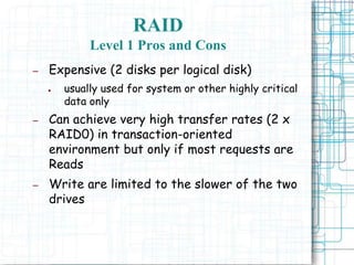 RAID
Level 1 Pros and Cons
– Expensive (2 disks per logical disk)
● usually used for system or other highly critical
data only
– Can achieve very high transfer rates (2 x
RAID0) in transaction-oriented
environment but only if most requests are
Reads
– Write are limited to the slower of the two
drives
 