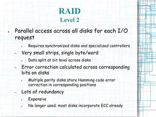 RAID
Level 2
● Parallel access across all disks for each I/O
request
● Requires synchronized disks and specialized controllers
– Very small strips, single byte/word
● Data split at bit level across disks
– Error correction calculated across corresponding
bits on disks
● Multiple parity disks store Hamming code error
correction in corresponding positions
– Lots of redundancy
● Expensive
● No longer used; most disks incorporate ECC already
 