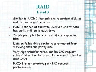 RAID
Level 3
– Similar to RAID 2, but only one redundant disk, no
matter how large the array
– Data is striped at the byte level; a block of data
has parts written to each drive
– Simple parity bit for each set of corresponding
bits
– Data on failed drive can be reconstructed from
surviving data and parity info
– Very high transfer rates, but low I/O request
rates (1 at a time, because all disks are involved in
each I/O)
– RAID 3 is not common; poor I/O request
performance
 