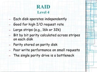RAID
Level 4
– Each disk operates independently
– Good for high I/O request rate
– Large strips (e.g., 16k or 32k)
– Bit by bit parity calculated across stripes
on each disk
– Parity stored on parity disk
– Poor write performance on small requests
– The single parity drive is a bottleneck
 