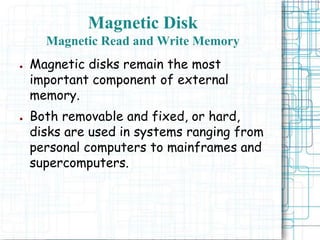 Magnetic Disk
Magnetic Read and Write Memory
● Magnetic disks remain the most
important component of external
memory.
● Both removable and fixed, or hard,
disks are used in systems ranging from
personal computers to mainframes and
supercomputers.
 