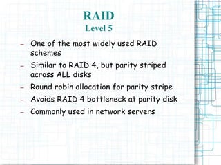 RAID
Level 5
– One of the most widely used RAID
schemes
– Similar to RAID 4, but parity striped
across ALL disks
– Round robin allocation for parity stripe
– Avoids RAID 4 bottleneck at parity disk
– Commonly used in network servers
 