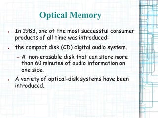 Optical Memory
● In 1983, one of the most successful consumer
products of all time was introduced:
● the compact disk (CD) digital audio system.
– A non-erasable disk that can store more
than 60 minutes of audio information on
one side.
● A variety of optical-disk systems have been
introduced.
 