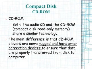 ● CD-ROM
– Both the audio CD and the CD-ROM
(compact disk read-only memory)
share a similar technology.
● The main difference is that CD-ROM
players are more rugged and have error
correction devices to ensure that data
are properly transferred from disk to
computer.
Compact Disk
CD-ROM
 