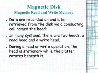 Magnetic Disk
Magnetic Read and Write Memory
● Data are recorded on and later
retrieved from the disk via a conducting
coil named the head;
● In many systems, there are two heads, a
read head and a write head.
● During a read or write operation, the
head is stationary while the platter
rotates beneath it.
 
