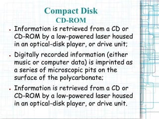 ● Information is retrieved from a CD or
CD-ROM by a low-powered laser housed
in an optical-disk player, or drive unit;
● Digitally recorded information (either
music or computer data) is imprinted as
a series of microscopic pits on the
surface of the polycarbonate;
● Information is retrieved from a CD or
CD-ROM by a low-powered laser housed
in an optical-disk player, or drive unit.
Compact Disk
CD-ROM
 