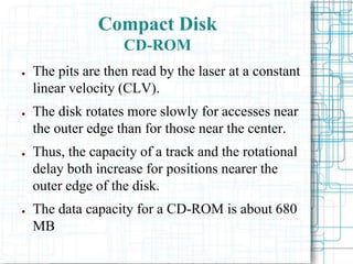 ● The pits are then read by the laser at a constant
linear velocity (CLV).
● The disk rotates more slowly for accesses near
the outer edge than for those near the center.
● Thus, the capacity of a track and the rotational
delay both increase for positions nearer the
outer edge of the disk.
● The data capacity for a CD-ROM is about 680
MB
Compact Disk
CD-ROM
 