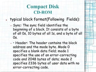 ● typical block format(Following Fields):
– Sync: The sync field identifies the
beginning of a block. It consists of a byte
of all 0s, 10 bytes of all 1s, and a byte of all
0s.
– • Header: The header contains the block
address and the mode byte. Mode 0
specifies a blank data field; mode 1
specifies the use of an error-correcting
code and 2048 bytes of data; mode 2
specifies 2336 bytes of user data with no
error-correcting code.
Compact Disk
CD-ROM
 