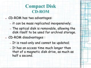 ● CD-ROM has two advantages:
– it can be mass replicated inexpensively;
– The optical disk is removable, allowing the
disk itself to be used for archival storage.
● CD-ROM disadvantages :
– It is read-only and cannot be updated;
– It has an access time much longer than
that of a magnetic disk drive, as much as
half a second.
Compact Disk
CD-ROM
 