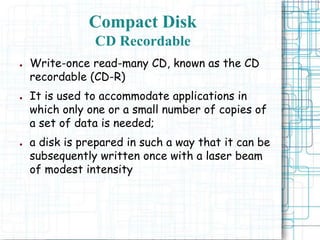 ● Write-once read-many CD, known as the CD
recordable (CD-R)
● It is used to accommodate applications in
which only one or a small number of copies of
a set of data is needed;
● a disk is prepared in such a way that it can be
subsequently written once with a laser beam
of modest intensity
Compact Disk
CD Recordable
 