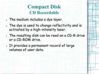 ● The medium includes a dye layer.
● The dye is used to change reflectivity and is
activated by a high-intensity laser.
● The resulting disk can be read on a CD-R drive
or a CD-ROM drive.
● It provides a permanent record of large
volumes of user data.
Compact Disk
CD Recordable
 