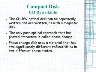 ● The CD-RW optical disk can be repeatedly
written and overwritten, as with a magnetic
disk
● The only pure optical approach that has
proved attractive is called phase change.
● Phase change disk uses a material that has
two significantly different reflectivities in
two different phase states.
Compact Disk
CD Rewritable
 