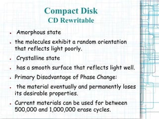 ● Amorphous state
● the molecules exhibit a random orientation
that reflects light poorly.
● Crystalline state
● has a smooth surface that reflects light well.
● Primary Disadvantage of Phase Change:
● the material eventually and permanently loses
its desirable properties.
● Current materials can be used for between
500,000 and 1,000,000 erase cycles.
Compact Disk
CD Rewritable
 