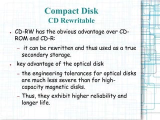 ● CD-RW has the obvious advantage over CD-
ROM and CD-R:
– it can be rewritten and thus used as a true
secondary storage.
● key advantage of the optical disk
– the engineering tolerances for optical disks
are much less severe than for high-
capacity magnetic disks.
– Thus, they exhibit higher reliability and
longer life.
Compact Disk
CD Rewritable
 
